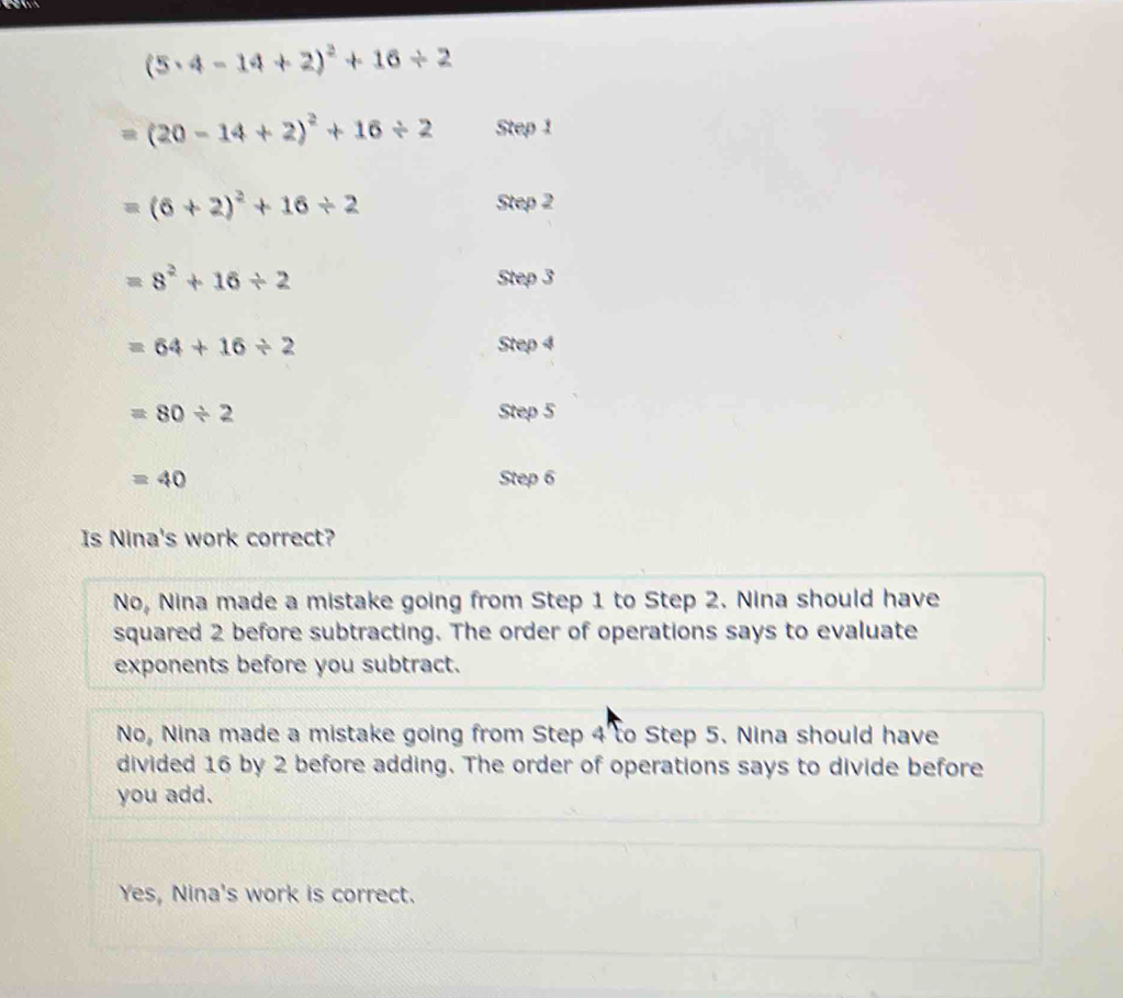 (5· 4-14+2)^2+16/ 2
(20-14+2)^2+16/ 2 Step 1
=(6+2)^2+16/ 2
Step 2
=8^2+16/ 2 Step 3
=64+16/ 2 Step 4
=80/ 2 Step 5
=40 Step 6
Is Nina's work correct?
No, Nina made a mistake going from Step 1 to Step 2. Nina should have
squared 2 before subtracting. The order of operations says to evaluate
exponents before you subtract.
No, Nina made a mistake going from Step 4 to Step 5. Nina should have
divided 16 by 2 before adding. The order of operations says to divide before
you add.
Yes, Nina's work is correct.