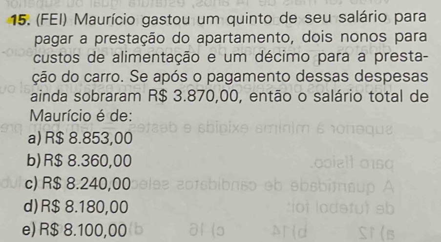 (FEI) Maurício gastou um quinto de seu salário para
pagar a prestação do apartamento, dois nonos para
custos de alimentação e um décimo para a presta-
ção do carro. Se após o pagamento dessas despesas
ainda sobraram R$ 3.870,00, então o salário total de
Maurício é de:
a) R$ 8.853,00
b) R$8.360,00
c) R$ 8.240,00
d) R$ 8.180,00
e) R$ 8.100,00