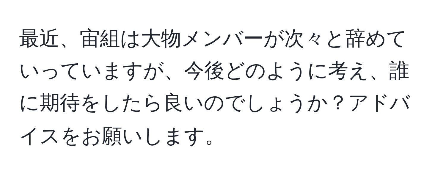 最近、宙組は大物メンバーが次々と辞めていっていますが、今後どのように考え、誰に期待をしたら良いのでしょうか？アドバイスをお願いします。