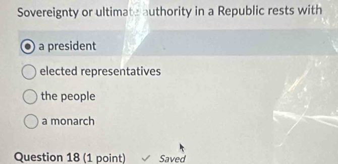 Sovereignty or ultimate authority in a Republic rests with
a president
elected representatives
the people
a monarch
Question 18 (1 point) Saved