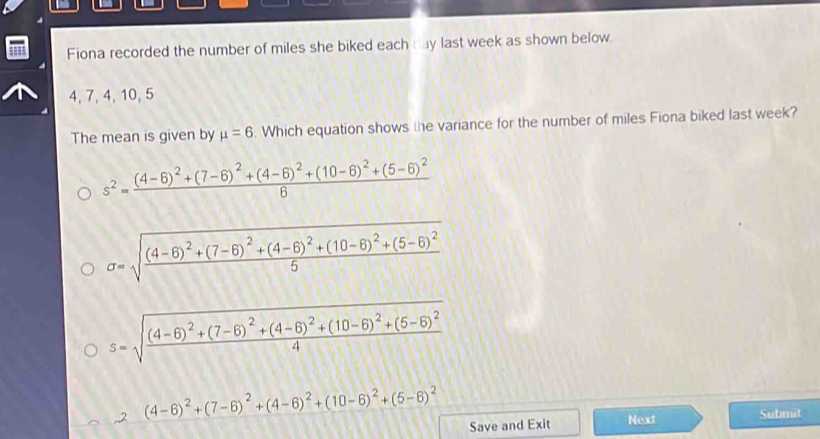 Fiona recorded the number of miles she biked each day last week as shown below.
4, 7, 4,10, 5
The mean is given by mu =6. Which equation shows the variance for the number of miles Fiona biked last week?
s^2=frac (4-6)^2+(7-6)^2+(4-6)^2+(10-6)^2+(5-6)^26
sigma =sqrt(frac (4-6)^2)+(7-6)^2+(4-6)^2+(10-6)^2+(5-6)^25
2 (4-6)^2+(7-6)^2+(4-6)^2+(10-6)^2+(5-6)^2
Save and Exit Next Submit