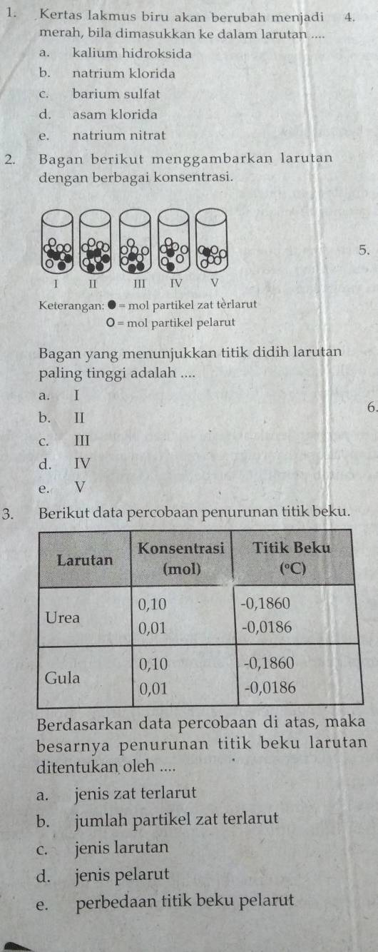 Kertas lakmus biru akan berubah menjadi 4.
merah, bila dimasukkan ke dalam larutan ....
a. kalium hidroksida
b. natrium klorida
c. barium sulfat
d. asam klorida
e. natrium nitrat
2. Bagan berikut menggambarkan larutan
dengan berbagai konsentrasi.
5.
Keterangan: = mol partikel zat tèrlarut
o = mol partikel pelarut
Bagan yang menunjukkan titik didih larutan
paling tinggi adalah ....
a. I
6.
b. Ⅱ
c. III
d. IV
e. V
3. Berikut data percobaan penurunan titik beku.
Berdasarkan data percobaan di atas, maka
besarnya penurunan titik beku larutan
ditentukan oleh ....
a. jenis zat terlarut
b. jumlah partikel zat terlarut
c. jenis larutan
d. jenis pelarut
e. perbedaan titik beku pelarut