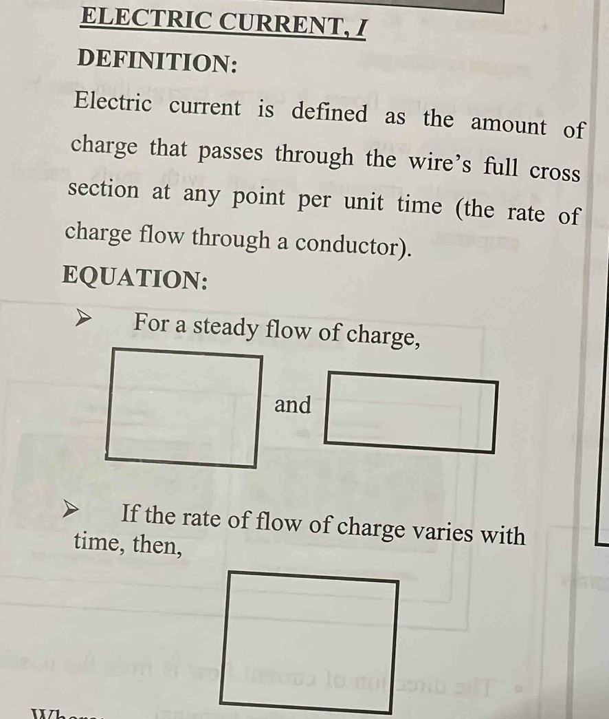 ELECTRIC CURRENT, I 
DEFINITION: 
Electric current is defined as the amount of 
charge that passes through the wire’s full cross 
section at any point per unit time (the rate of 
charge flow through a conductor). 
EQUATION: 
For a steady flow of charge, 
and 
If the rate of flow of charge varies with 
time, then,
x X /1.