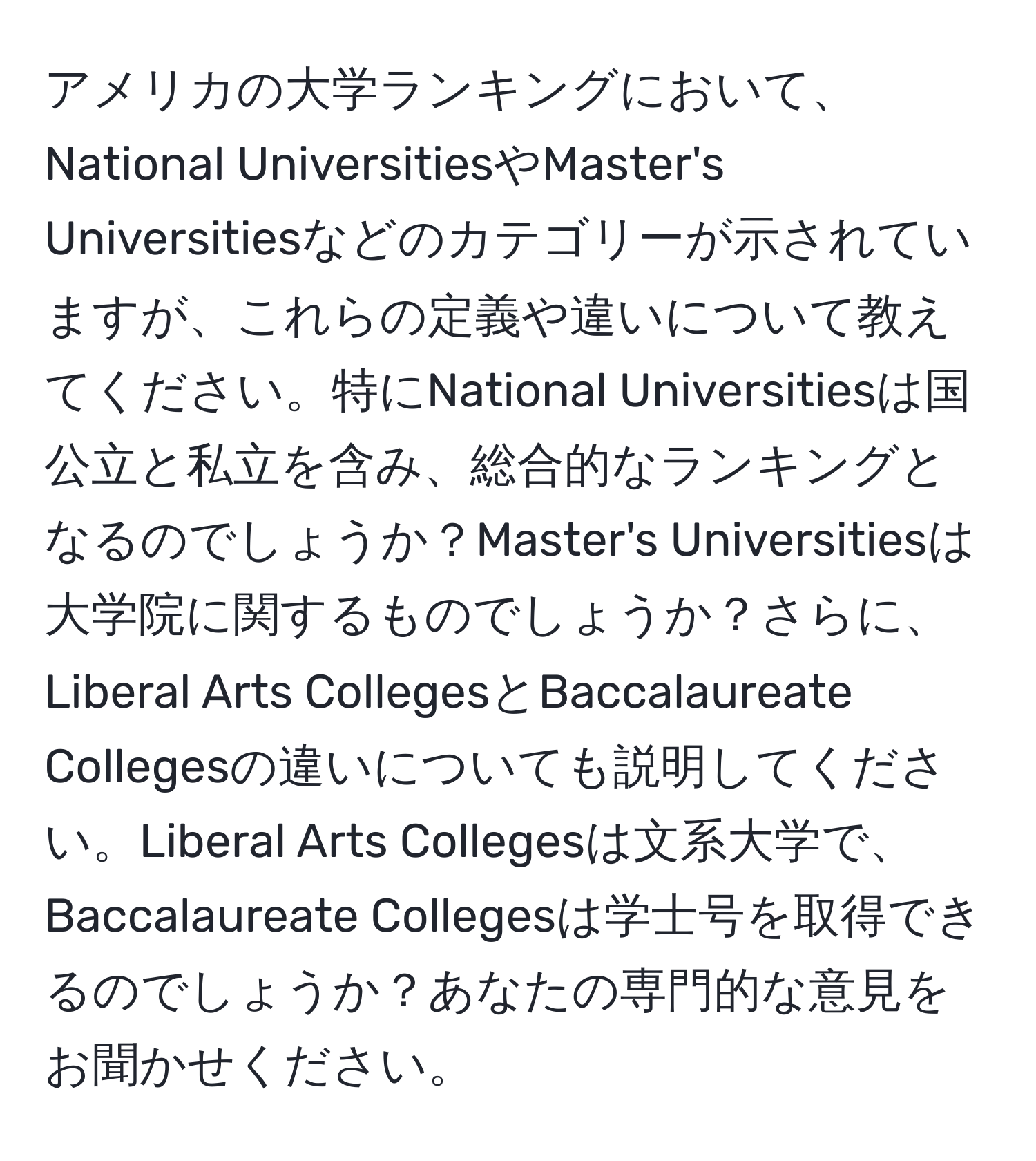 アメリカの大学ランキングにおいて、National UniversitiesやMaster's Universitiesなどのカテゴリーが示されていますが、これらの定義や違いについて教えてください。特にNational Universitiesは国公立と私立を含み、総合的なランキングとなるのでしょうか？Master's Universitiesは大学院に関するものでしょうか？さらに、Liberal Arts CollegesとBaccalaureate Collegesの違いについても説明してください。Liberal Arts Collegesは文系大学で、Baccalaureate Collegesは学士号を取得できるのでしょうか？あなたの専門的な意見をお聞かせください。