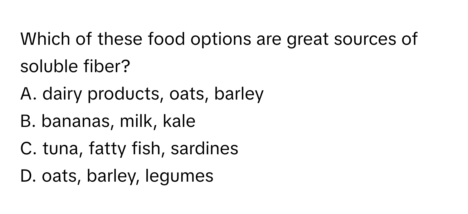 Which of these food options are great sources of soluble fiber?
A. dairy products, oats, barley
B. bananas, milk, kale
C. tuna, fatty fish, sardines
D. oats, barley, legumes