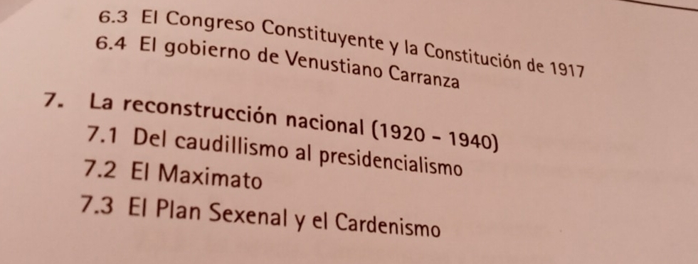 6.3 El Congreso Constituyente y la Constitución de 1917
6.4 El gobierno de Venustiano Carranza 
7. La reconstrucción nacional (1920-1940)
7.1 Del caudillismo al presidencialismo 
7.2 El Maximato 
7.3 El Plan Sexenal y el Cardenismo