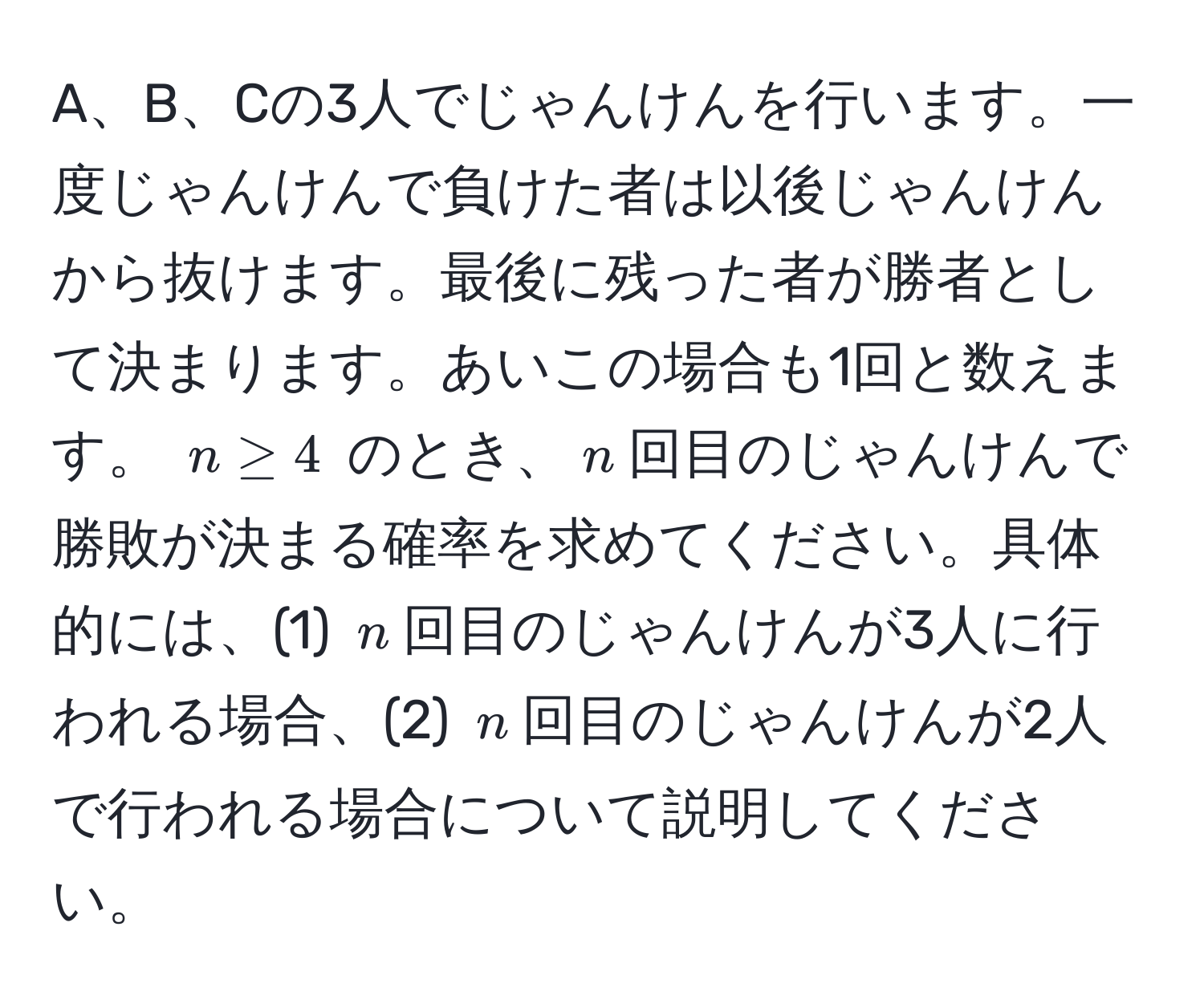 A、B、Cの3人でじゃんけんを行います。一度じゃんけんで負けた者は以後じゃんけんから抜けます。最後に残った者が勝者として決まります。あいこの場合も1回と数えます。 $n ≥ 4$ のとき、$n$回目のじゃんけんで勝敗が決まる確率を求めてください。具体的には、(1) $n$回目のじゃんけんが3人に行われる場合、(2) $n$回目のじゃんけんが2人で行われる場合について説明してください。