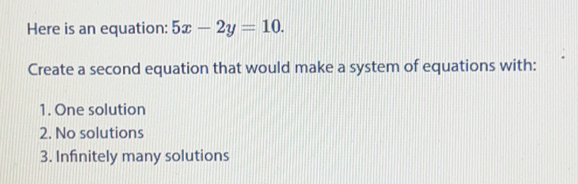 Here is an equation: 5x-2y=10. 
Create a second equation that would make a system of equations with:
1. One solution
2. No solutions
3. Infinitely many solutions