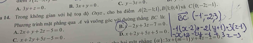 aem I(2,
A. 3y+z=0. B. 3x+y=0. C. y-3z=0. 
u 14. Trong không gian với hệ toạ độ Oxyz, cho ba điểm A(2;-1;1), B(1;0;4) yà C(0;-2;-1). 
Phương trình mặt phẳng qua A và vuông góc với đường thẳng BC là:
B. -2y+3z-7=0.
A. 2x+y+2z-5=0.
D. x+2y+5z+5=0.
C. x+2y+5z-5=0. 3x+(m-1)y+4z-2=0
hai mặt phẳng (α):