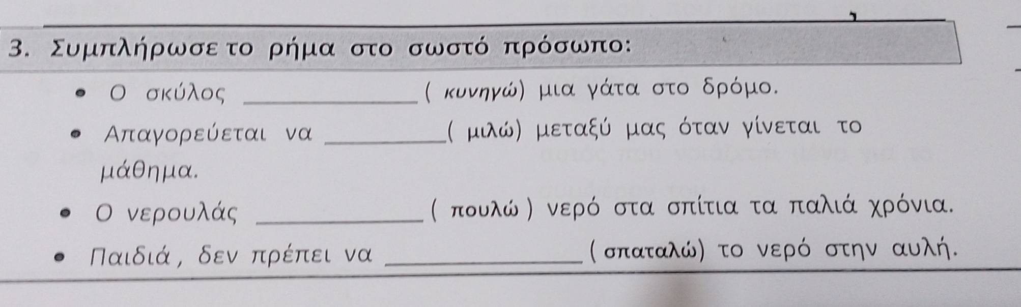 Συμπλήρωσετο ρήμα στο σωστό πρόσωπο: 
Ο σκύλος _( κυνηγώ) μια γάτα στο δρόμο.
Απταγορεύεται να _:( μιώ) μεταξύ μας όταν γίνεται το
μάθημα. 
Ο νερουλάς _( πουλώ Κ νερό στα σπίτια τα παλιά χρόνια.
Παιδιά, δεν πρέπει να _( σπαταλώ) το νερό στην αυλή.