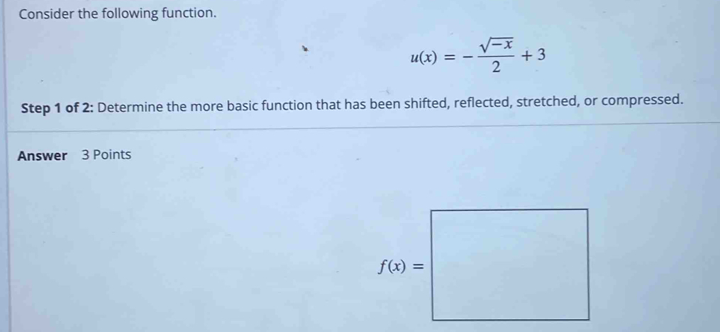 Consider the following function.
u(x)=- (sqrt(-x))/2 +3
Step 1 of 2: Determine the more basic function that has been shifted, reflected, stretched, or compressed.
Answer 3 Points