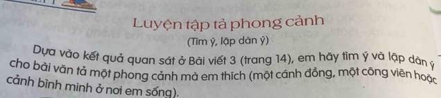 Luyện tập tả phong cảnh 
(Tìm ý, lập dàn ý) 
Dựa vào kết quả quan sát ở Bài viết 3 (trang 14), em hãy tìm ý và lập dân ý
cho bải văn tả một phong cảnh mà em thích (một cánh đồng, một công viên hoặc 
cảnh bình minh ở nơi em sống).