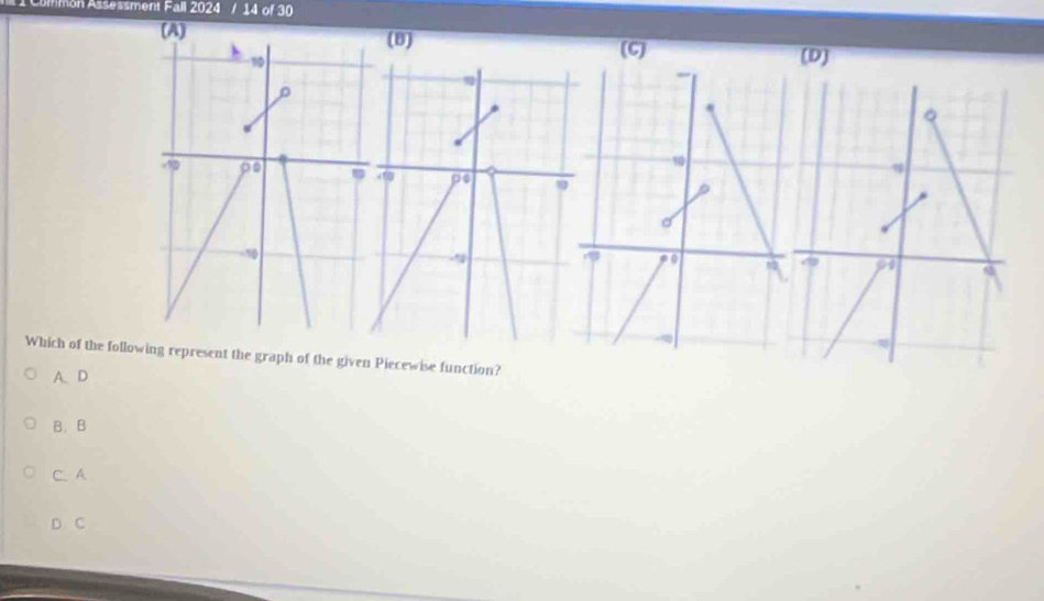 on Assessment Fall 2024 / 14 of 30
(A) (B)
10
(C)
(D)
D
w
9
-10
Which of the following represent the graph of the given Piecewise function?
A、D
B. B
C. A
D C