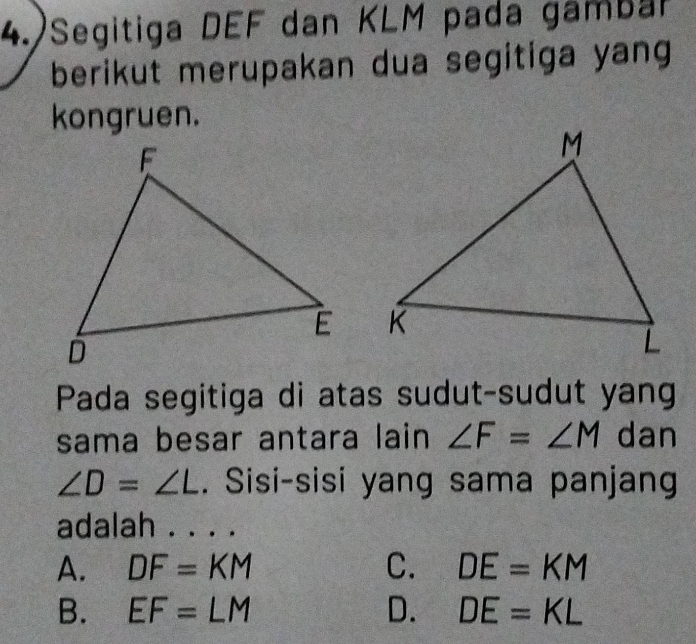 4.)Segitiga DEF dan KLM pada gambar
berikut merupakan dua segitiga yang
kongruen.

Pada segitiga di atas sudut-sudut yang
sama besar antara lain∠ F=∠ M dan
∠ D=∠ L. Sisi-sisi yang sama panjang
adalah . . . .
A. DF=KM C. DE=KM
B. EF=LM D. DE=KL