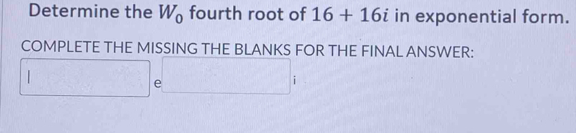 Determine the W_0 fourth root of 16+16i in exponential form. 
COMPLETE THE MISSING THE BLANKS FOR THE FINAL ANSWER: 
□ e□ i