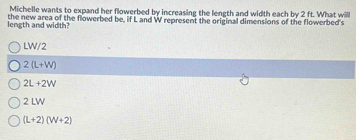 Michelle wants to expand her flowerbed by increasing the length and width each by 2 ft. What will
the new area of the flowerbed be, if L and W represent the original dimensions of the flowerbed's
length and width?
LW/2
2(L+W)
2L+2W
2 LW
(L+2)(W+2)