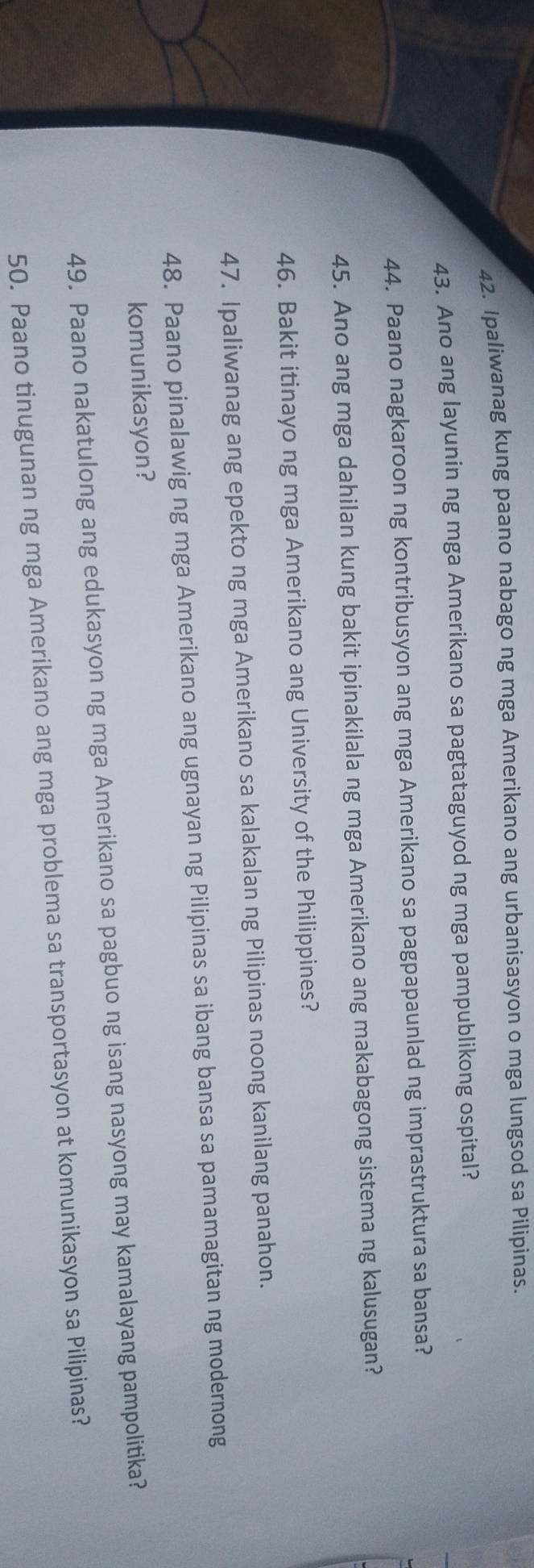 Ipaliwanag kung paano nabago ng mga Amerikano ang urbanisasyon o mga lungsod sa Pilipinas. 
43. Ano ang layunin ng mga Amerikano sa pagtataguyod ng mga pampublikong ospital? 
44. Paano nagkaroon ng kontribusyon ang mga Amerikano sa pagpapaunlad ng imprastruktura sa bansa? 
45. Ano ang mga dahilan kung bakit ipinakilala ng mga Amerikano ang makabagong sistema ng kalusugan? 
46. Bakit itinayo ng mga Amerikano ang University of the Philippines? 
47. Ipaliwanag ang epekto ng mga Amerikano sa kalakalan ng Pilipinas noong kanilang panahon. 
48. Paano pinalawig ng mga Amerikano ang ugnayan ng Pilipinas sa ibang bansa sa pamamagitan ng modernong 
komunikasyon? 
49. Paano nakatulong ang edukasyon ng mga Amerikano sa pagbuo ng isang nasyong may kamalayang pampolitika? 
50. Paano tinugunan ng mga Amerikano ang mga problema sa transportasyon at komunikasyon sa Pilipinas?