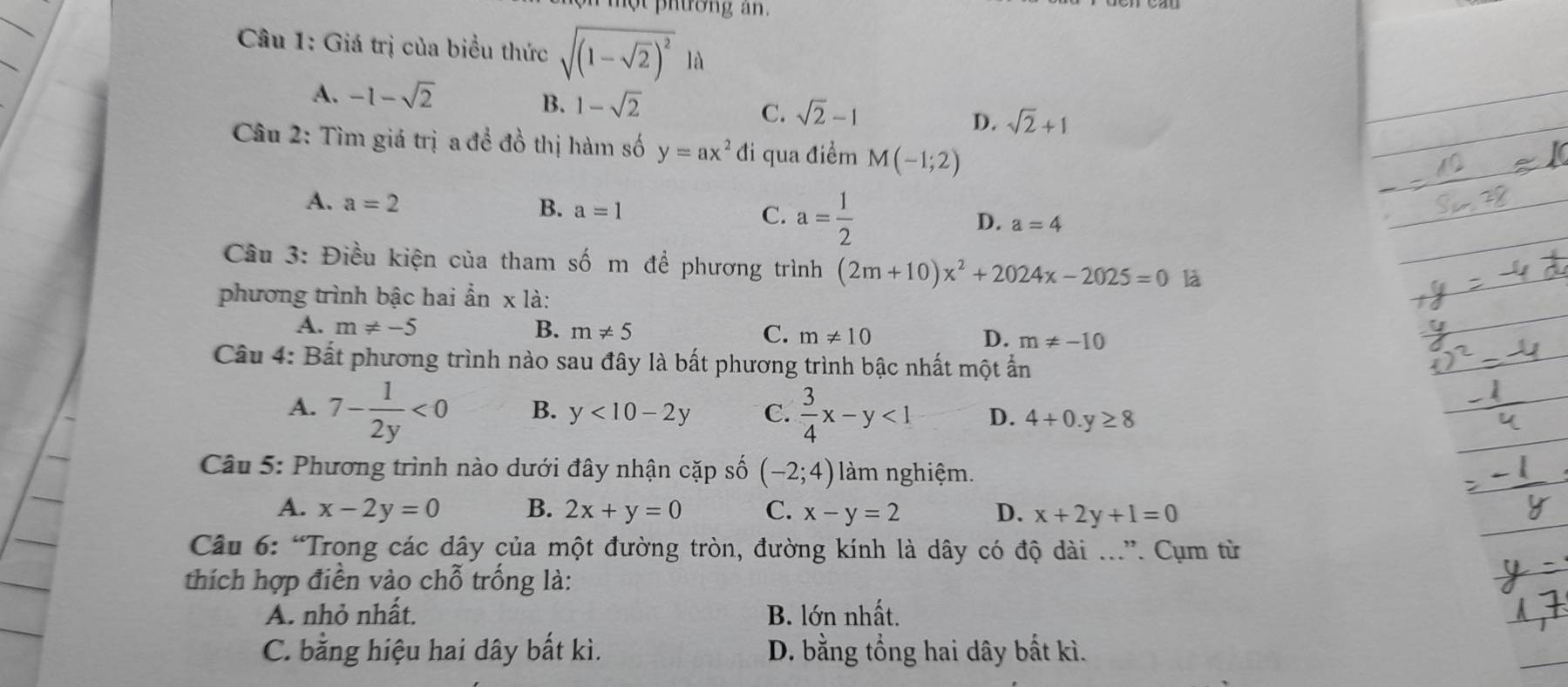 ộ t phường an .
_
Câu 1: Giá trị của biểu thức sqrt((1-sqrt 2))^2la
_
A. -1-sqrt(2)
B. 1-sqrt(2) C. sqrt(2)-1 D. sqrt(2)+1
Câu 2: Tìm giá trị a đề đồ thị hàm số y=ax^2 đi qua điểm M(-1;2)
A. a=2
B. a=1 C. a= 1/2  a=4
D.
Câu 3: Điều kiện của tham số m đề phương trình (2m+10)x^2+2024x-2025=0 là
phương trình bậc hai ẩn x là:
A. m!= -5 B. m!= 5 C. m!= 10 D. m!= -10
Câu 4: Bất phương trình nào sau đây là bất phương trình bậc nhất một ẩn
A. 7- 1/2y <0</tex> B. y<10-2y</tex> C.  3/4 x-y<1</tex> D. 4+0.y≥ 8
Câu 5: Phương trình nào dưới đây nhận cặp số (-2;4) làm nghiệm.
A. x-2y=0 B. 2x+y=0 C. x-y=2 D. x+2y+1=0
Câu 6: “Trong các dây của một đường tròn, đường kính là dây có độ dài ...”. Cụm từ
thích hợp điền vào chỗ trống là:
A. nhỏ nhất. B. lớn nhất.
C. bằng hiệu hai dây bất kì. D. bằng tổng hai dây bất kì.