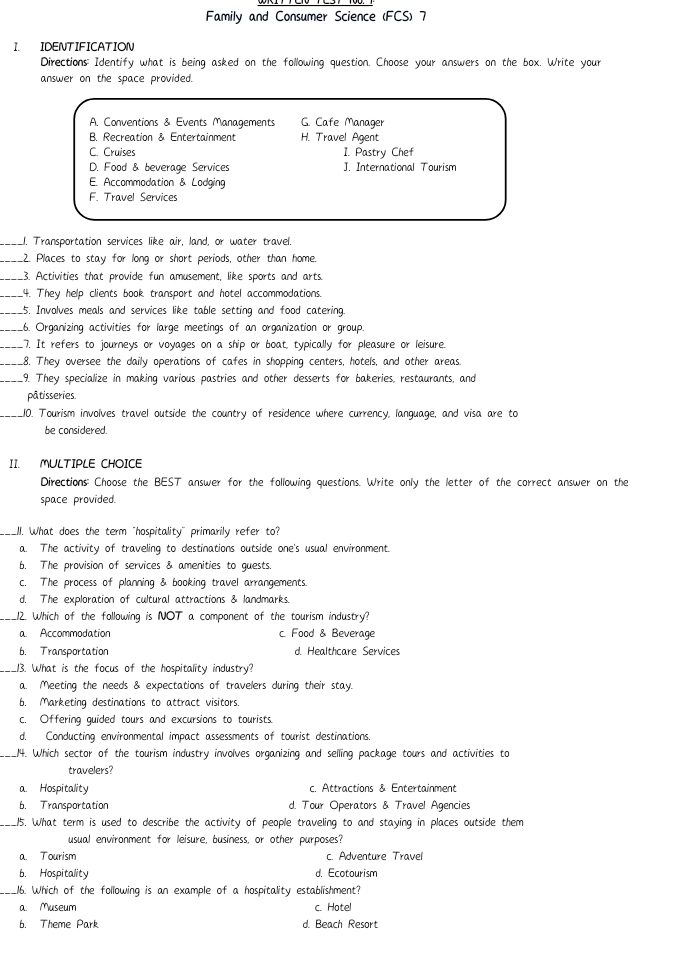 Family and Consumer Science (FCS) 7
I IDENTIFICATION
Directions: Identify what is being asked on the following question. Choose your answers on the box. Write your
answer on the space provided.
A. Conventions & Events Managements G. Cafe Manager
B Recreation & Entertainment H. Travel Agent
C. Cruises 1. Pastry Chef
D. Food & beverage Services J. International Tourism
E. Accommodation & Lodging
F. Travel Services
_J. Transportation services like air, land, or water travel.
_2. Places to stay for long or short periods, other than home.
_3. Activities that provide fun amusement, like sports and arts.
_.4. They help clients book transport and hotel accommodations.
_15. Involves meals and services like table setting and food catering.
_.6. Organizing activities for large meetings of an organization or group.
_.7. It refers to journeys or voyages on a ship or boat, typically for pleasure or leisure.
_.8. They oversee the daily operations of cafes in shopping centers, hotels, and other areas.
_.9. They specialize in making various pastries and other desserts for bakeries, restaurants, and
pâtisseries.
_10. Tourism involves travel outside the country of residence where currency, language, and visa are to
be considered.
II. MULTIPLE CHOICE
Directions Choose the BEST answer for the following questions. Write only the letter of the correct answer on the
space provided.
_I. What does the term "hospitality" primarily refer to?
a. The activity of traveling to destinations outside one's usual environment.
b. The provision of services & amenities to guests
c. The process of planning & booking travel arrangements.
d. The exploration of cultural attractions & landmarks.
_12. Which of the following is NOT a component of the tourism industry?
a. Accommodation c. Food & Beverage
b. Transportation d. Healthcare Services
_13. What is the focus of the hospitality industry?
a. Meeting the needs & expectations of travelers during their stay.
b. Marketing destinations to attract visitors.
c. Offering guided tours and excursions to tourists.
d. Conducting environmental impact assessments of tourist destinations.
_14. Which sector of the tourism industry involves organizing and selling package tours and activities to
travelers?
a. Hospitality c. Attractions & Entertainment
b. Transportation d. Tour Operators & Travel Agencies
_15. What term is used to describe the activity of people traveling to and staying in places outside them
usual environment for leisure, business, or other purposes?
a. Tourism c. Adventure Travel
b. Hospitality d. Ecotourism
_.16. Which of the following is an example of a hospitality establishment?
a. Museum c. Hotel
b. Theme Park d. Beach Resort