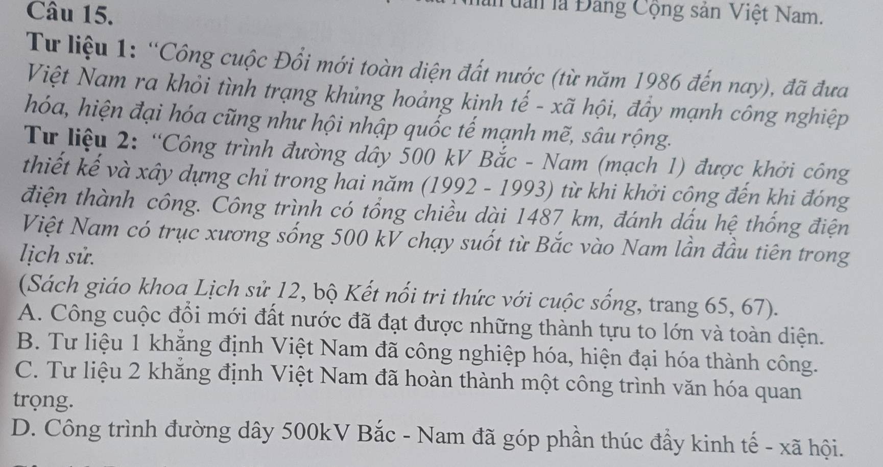 Tuan là Đảng Cộng sản Việt Nam.
Tư liệu 1: “Công cuộc Đổi mới toàn diện đất nước (từ năm 1986 đến nay), đã đưa
Việt Nam ra khỏi tình trạng khủng hoảng kinh tế - xã hội, đây mạnh công nghiệp
hóa, hiện đại hóa cũng như hội nhập quốc tế mạnh mẽ, sâu rộng.
Tư liệu 2: “Công trình đường dây 500 kV Bắc - Nam (mạch 1) được khởi công
thiết kế và xây dựng chỉ trong hai năm (1992 - 1993) từ khi khởi công đến khi đóng
điện thành công. Công trình có tổng chiều dài 1487 km, đánh dấu hệ thống điện
Việt Nam có trục xương sống 500 kV chạy suốt từ Bắc vào Nam lần đầu tiên trong
lịch sử.
(Sách giáo khoa Lịch sử 12, bộ Kết nổi tri thức với cuộc sống, trang 65, 67).
A. Công cuộc đổi mới đất nước đã đạt được những thành tựu to lớn và toàn diện.
B. Tư liệu 1 khẳng định Việt Nam đã công nghiệp hóa, hiện đại hóa thành công.
C. Tư liệu 2 khẳng định Việt Nam đã hoàn thành một công trình văn hóa quan
trọng.
D. Công trình đường dây 500kV Bắc - Nam đã góp phần thúc đẩy kinh tế - xã hội.