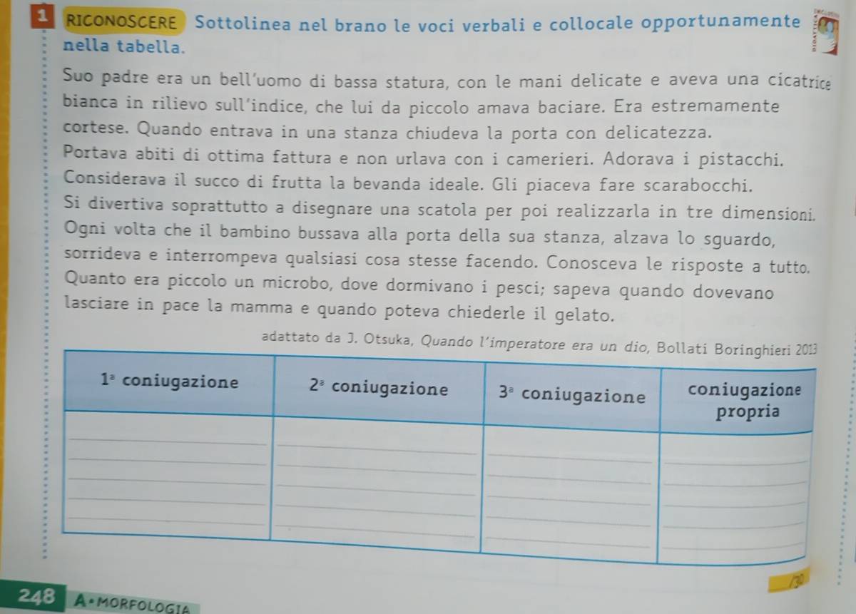 RICONOSCERE Sottolinea nel brano le voci verbali e collocale opportunamente
nella tabella.
Suo padre era un bell’uomo di bassa statura, con le mani delicate e aveva una cicatrice
bianca in rilievo sull’indice, che lui da piccolo amava baciare. Era estremamente
cortese. Quando entrava in una stanza chiudeva la porta con delicatezza.
Portava abiti di ottima fattura e non urlava con i camerieri. Adorava i pistacchi.
Considerava il succo di frutta la bevanda ideale. Gli piaceva fare scarabocchi.
Si divertiva soprattutto a disegnare una scatola per poi realizzarla in tre dimensioni.
Ogni volta che il bambino bussava alla porta della sua stanza, alzava lo sguardo,
sorrideva e interrompeva qualsiasi cosa stesse facendo. Conosceva le risposte a tutto.
Quanto era piccolo un microbo, dove dormivano i pesci; sapeva quando dovevano
lasciare in pace la mamma e quando poteva chiederle il gelato.
adattato da J. Otsuka, Quando
248 AºMORFOLOGIA