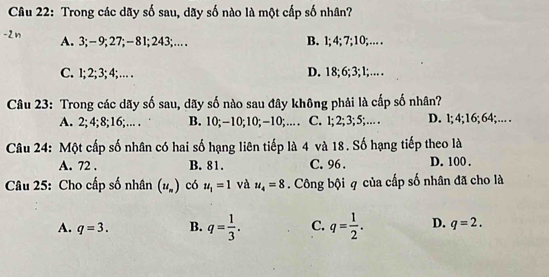 Trong các dãy số sau, dãy số nào là một cấp số nhân?
A. 3; - 9; 27; - 81; 243;… B. l; 4; 7; 10; …
C. 1; 2; 3; 4; … . D. 18; 6; 3; 1; … 
Câu 23: Trong các dãy số sau, dãy số nào sau đây không phải là cấp số nhân?
A. 2; 4; 8; 16; … . B. 10; −10; 10; −10;… C. 1; 2; 3; 5; … . D. l; 4; 16; 64;… 
Câu 24: Một cấp số nhân có hai số hạng liên tiếp là 4 và 18. Số hạng tiếp theo là
A. 72. B. 81. C. 96. D. 100.
Câu 25: Cho cấp số nhân (u_n) có u_1=1 và u_4=8. Công bội q của cấp số nhân đã cho là
D.
A. q=3. B. q= 1/3 . C. q= 1/2 . q=2.