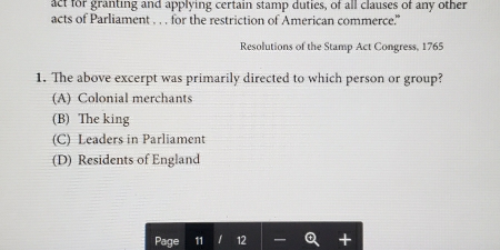 act for granting and applying certain stamp duties, of all clauses of any other
acts of Parliament . . . for the restriction of American commerce.”
Resolutions of the Stamp Act Congress, 1765
1. The above excerpt was primarily directed to which person or group?
(A) Colonial merchants
(B) The king
(C) Leaders in Parliament
(D) Residents of England
Page 11 1 12