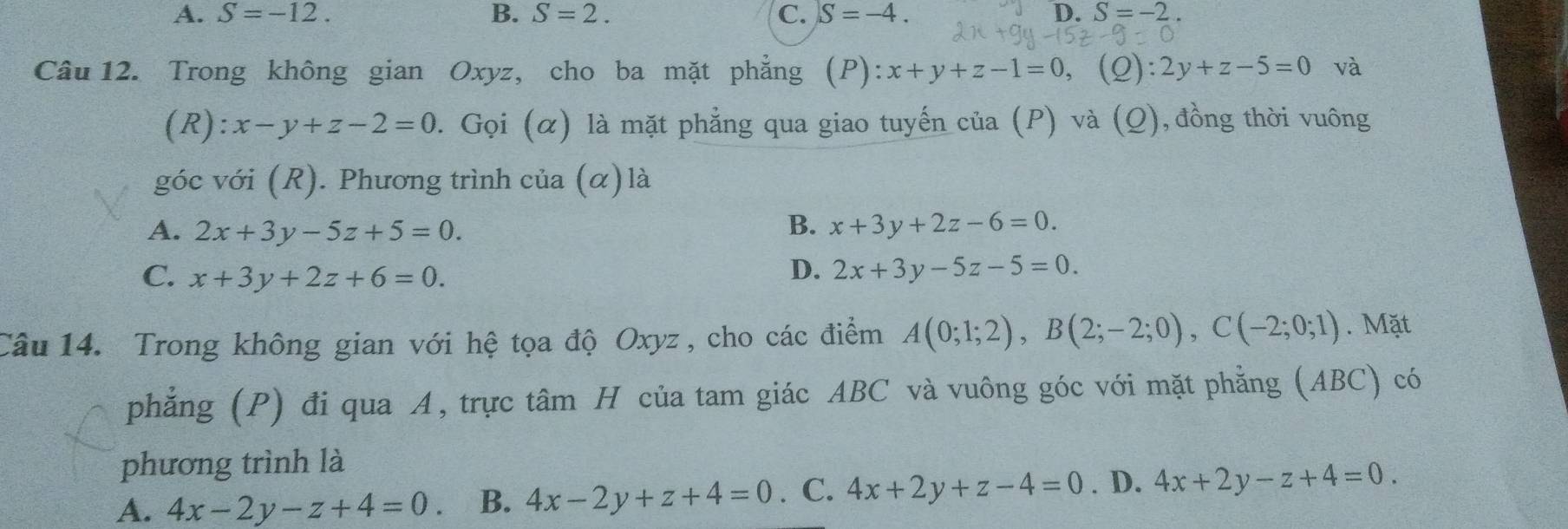 A. S=-12. B. S=2. C. S=-4. D. S=-2
Câu 12. Trong không gian Oxyz, cho ba mặt phẳng (P): :x+y+z-1=0,(Q):2y+z-5=0 và
(R): x-y+z-2=0. Gọi (α) là mặt phẳng qua giao tuyến của (P) và (_ O) , đồng thời vuông
góc với (R). Phương trình của (α) là
A. 2x+3y-5z+5=0. B. x+3y+2z-6=0.
C. x+3y+2z+6=0.
D. 2x+3y-5z-5=0. 
Câu 14. Trong không gian với hệ tọa độ Oxyz , cho các điểm A(0;1;2), B(2;-2;0), C(-2;0;1). Mặt
phẳng (P) đi qua A, trực tâm H của tam giác ABC và vuông góc với mặt phẳng (ABC) có
phương trình là
A. 4x-2y-z+4=0 B. 4x-2y+z+4=0. C. 4x+2y+z-4=0. D. 4x+2y-z+4=0.