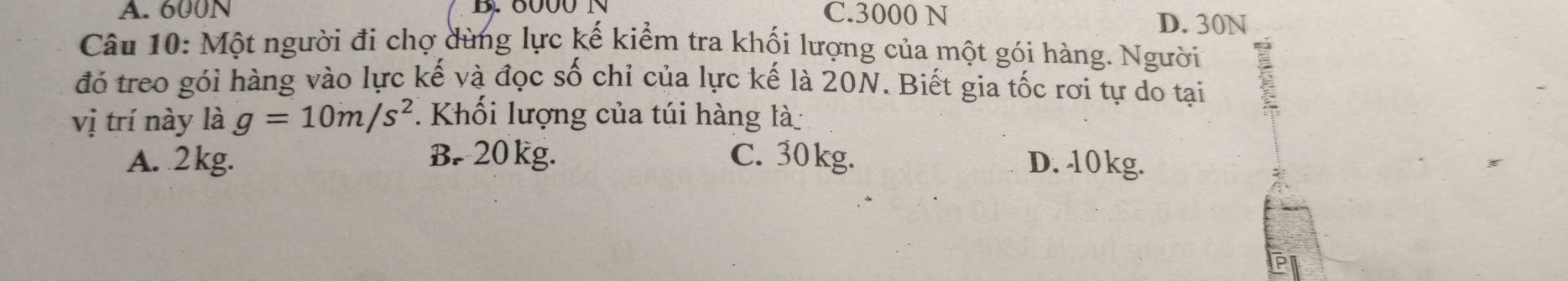 A. 600N B. 6000 N C. 3000 N
D. 30N
Câu 10: Một người đi chợ dùng lực kế kiểm tra khối lượng của một gói hàng. Người
đó treo gói hàng vào lực kế và đọc số chỉ của lực kế là 20N. Biết gia tốc rơi tự do tại
vị trí này là g=10m/s^2. Khối lượng của túi hàng là
A. 2 kg. B. 20 kg. C. 30kg. D. 10kg.