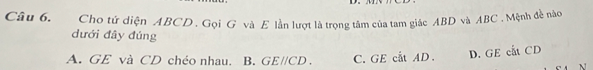 Cho tứ diện ABCD. Gọi G và E lần lượt là trọng tâm của tam giác ABD và ABC. Mệnh đề nào
dưới đây đúng
A. GE và CD chéo nhau. B. GE//CD. C.GE cắt AD. D. GE cắt CD