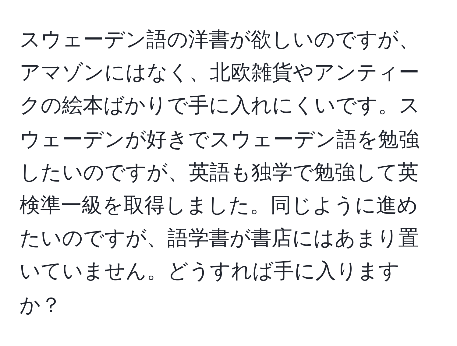 スウェーデン語の洋書が欲しいのですが、アマゾンにはなく、北欧雑貨やアンティークの絵本ばかりで手に入れにくいです。スウェーデンが好きでスウェーデン語を勉強したいのですが、英語も独学で勉強して英検準一級を取得しました。同じように進めたいのですが、語学書が書店にはあまり置いていません。どうすれば手に入りますか？