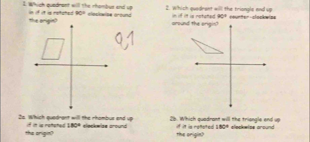 Which quadrant will the rhombus and up 2. Which quadrant will the triongle end up 
in if it is notated 90° clockwise around in if it is rotated 90° counter-clockwise 
around the origin? 
2a. Which quadrant will the rhombus end up 2b. Which quadrant will the triangle end up 
if it is retated 180° clockwise around if it is rotated 180° elockwise around 
the origin? the prigin?