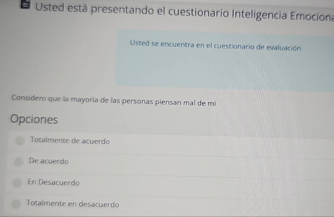 = Usted está presentando el cuestionario Inteligencia Emociona
Usted se encuentra en el cuestionario de evaluación
Considero que la mayoría de las personas piensan mal de mi
Opciones
Totalmente de acuerdo
De acuerdo
En Desacuerdo
Totalmente en desacuerdo