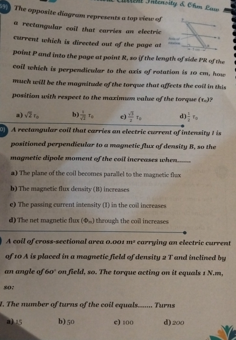 Civient Intensity & Ohm Law
59) The opposite diagram represents a top view of
a rectangular coil that carries an electric
current which is directed out of the page at
point P and into the page at point R, so if the length of side PR of the
coil which is perpendicular to the axis of rotation is 10 cm, how
much will be the magnitude of the torque that affects the coil in this
position with respect to the maximum value of the torque (tau _0) ?
a) sqrt(2)tau _0 b)  1/sqrt(2) tau _0 c)  sqrt(3)/2 tau _0 d)  1/2 tau _0
0 A rectangular coil that carries an electric current of intensity I is
positioned perpendicular to a magnetic flux of density B, so the
magnetic dipole moment of the coil increases when.......
a) The plane of the coil becomes parallel to the magnetic flux
b) The magnetic flux density (B) increases
c) The passing current intensity (I) in the coil increases
d) The net magnetic flux (Phi _m) through the coil increases
A coil of cross-sectional area 0.001 m^2 carrying an electric current
of 10 A is placed in a magnetic field of density 2 T and inclined by
an angle of 60° on field, so. The torque acting on it equals 1 N.m,
so:
I. The number of turns of the coil equals....... Turns
a) 15 b) 50 c) 100 d) 200