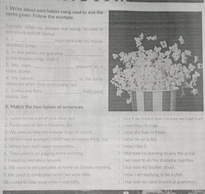 Write about past habits using used to and the 
verbs given. Follow the example. 
Example: When my grandpa was young, he used to 
dance rock and roll. (dance) 
3、 1 _hopscotch with my friends 
at school, (play) 
2. In the sixties, my grandma 
_ 
to the Beatles songs. (listen) 
3. My mom _popcorn in a 
kettle. (make) 
4. My parents _to the same 
university when they were young. (go) 
5. Emma and Tony _really good 
friends. (be) 
II. Match the two halves of sentences. 
1. I used to eat a lot of junk food, but ( ) but if we tried it now, I'm sure we'd get hurt. 
2. Paula used to live in Florence, but ( ) now they do yoga. 
3. We used to take the subway to go to school,  ) now she lives in Milan. 
4. When I was younger, I didn't use to cook a thing, but ) now I'm on a diet. 
5. When Sam and I were roommates. .. ( ) now I like it. 
6. They used to go jogging every morning. ( ) but now I'm learning to play the guitar. 
7. I used to take piano lessons. ( ) we used to do the shopping together. 
8. We used to eat pancakes at home on Sunday morning,  ) but now my brother drives. 
9. We used to climb trees when we were little, ( ) now I am studying to be a chef. 
10. I used to hate soup when I was little. ( ) but now we have brunch at grandma's.