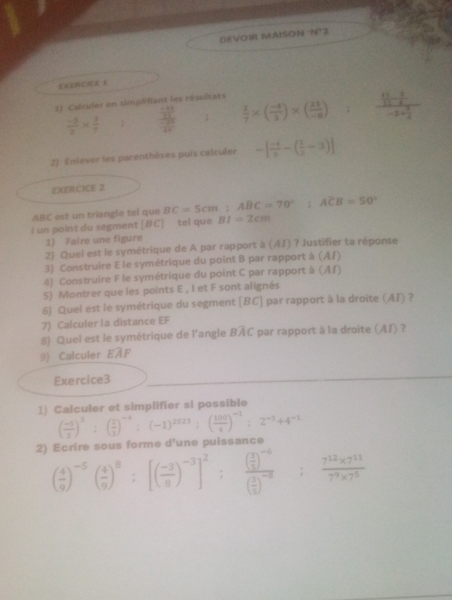 DEVOIR MAISON ‘N°2
EXERCICE 3
2) Calculer en simplifiant les résultats
 (-5)/2 *  3/7 ; frac  (-15)/21  (-25)/10 ;  2/7 * ( (-4)/3 )* ( 21/-8 ); frac  11/12 - 2/5 -2+ 3/4 
2) Enlever les parenthèses puis calculer -[ (-4)/5 -( 1/2 -3)]
EXERCICE 2
ABC est un triangle tel que BC=5cm;ABC=70°;Aoverline CB=50°
I un point du segment [BC] tel que BI=2cm
1) Faire une figure
2) Quel est le symétrique de A par rapport à (A/) ? Justifier ta réponse
3) Construire E le symétrique du point B par rapport à (AI)
4) Construire F le symétrique du point C par rapport à (AI)
5) Montrer que les points E , I et F sont alignés
6) Quel est le symétrique du segment [BC] par rapport à la droite (AI) ?
7) Calculer la distance EF
8) Quel est le symétrique de l’angle Bwidehat AC par rapport à la droite (AI) ?
9) Calculer EAF
Exercice3
1) Calculer et simplifier si possible
( (-5)/3 )^3;( 2/3 )^-4;(-1)^2023;( 100/4 )^-1;2^(-3)+4^(-1)
ue    e  s  forme d'une puissance
2) ( 4/9 )^-5( 4/9 )^8;[( (-3)/8 )^-3]^2;frac ( 3/5 )^-6( 3/5 )^-8; (7^(12)* 7^(11))/7^9* 7^5 