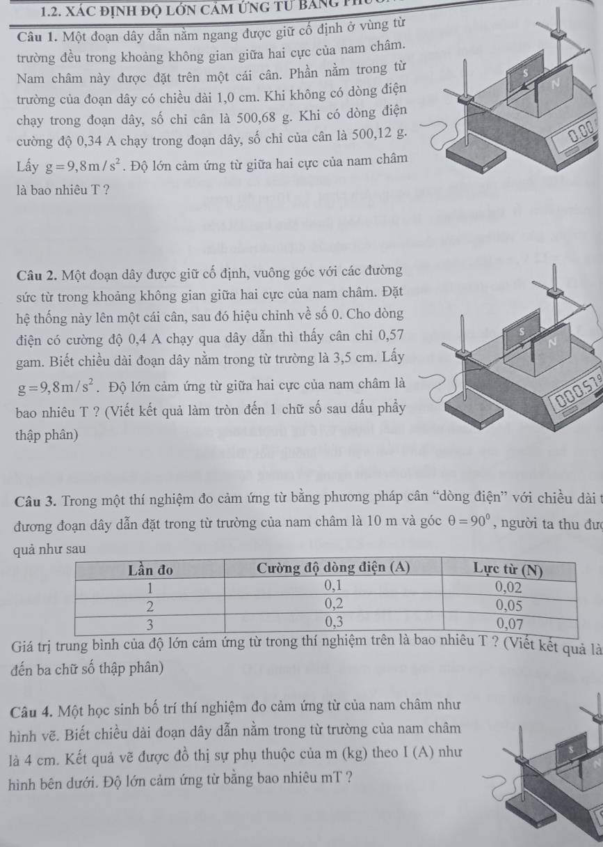 xác định đọ lớn cảm ứng tư Bảng P
Câu 1. Một đoạn dây dẫn nằm ngang được giữ cố định ở vùng từ
trường đều trong khoảng không gian giữa hai cực của nam châm.
Nam châm này được đặt trên một cái cân. Phần nằm trong từ
trường của đoạn dây có chiều dài 1,0 cm. Khi không có dòng điện
chạy trong đoạn dây, số chi cân là 500,68 g. Khi có dòng điện
cường độ 0,34 A chạy trong đoạn dây, số chỉ của cân là 500,12 g.
Lấy g=9,8m/s^2. Độ lớn cảm ứng từ giữa hai cực của nam châm
là bao nhiêu T ?
Câu 2. Một đoạn dây được giữ cố định, vuông góc với các đường
sức từ trong khoảng không gian giữa hai cực của nam châm. Đặt
hệ thống này lên một cái cân, sau đó hiệu chinh về số 0. Cho dòng
điện có cường độ 0,4 A chạy qua dây dẫn thì thấy cân chi 0,57
gam. Biết chiều dài đoạn dây nằm trong từ trường là 3,5 cm. Lấy
g=9,8m/s^2. Độ lớn cảm ứng từ giữa hai cực của nam châm là
00051
bao nhiêu T ? (Viết kết quả làm tròn đến 1 chữ số sau dấu phầy
thập phân)
Câu 3. Trong một thí nghiệm đo cảm ứng từ bằng phương pháp cân “dòng điện” với chiều dài t
đương đoạn dây dẫn đặt trong từ trường của nam châm là 10 m và góc θ =90° , người ta thu đượ
quả
Giá trị trung bình của độ lớn cảm ứng từ trong thí nghiệmu T ? (Viết kết quả là
đến ba chữ số thập phân)
Câu 4. Một học sinh bố trí thí nghiệm đo cảm ứng từ của nam châm như
hình vẽ. Biết chiều dài đoạn dây dẫn nằm trong từ trường của nam châm
là 4 cm. Kết quả vẽ được đồ thị sự phụ thuộc của m (kg) theo I (A) như
hình bên dưới. Độ lớn cảm ứng từ bằng bao nhiêu mT ?