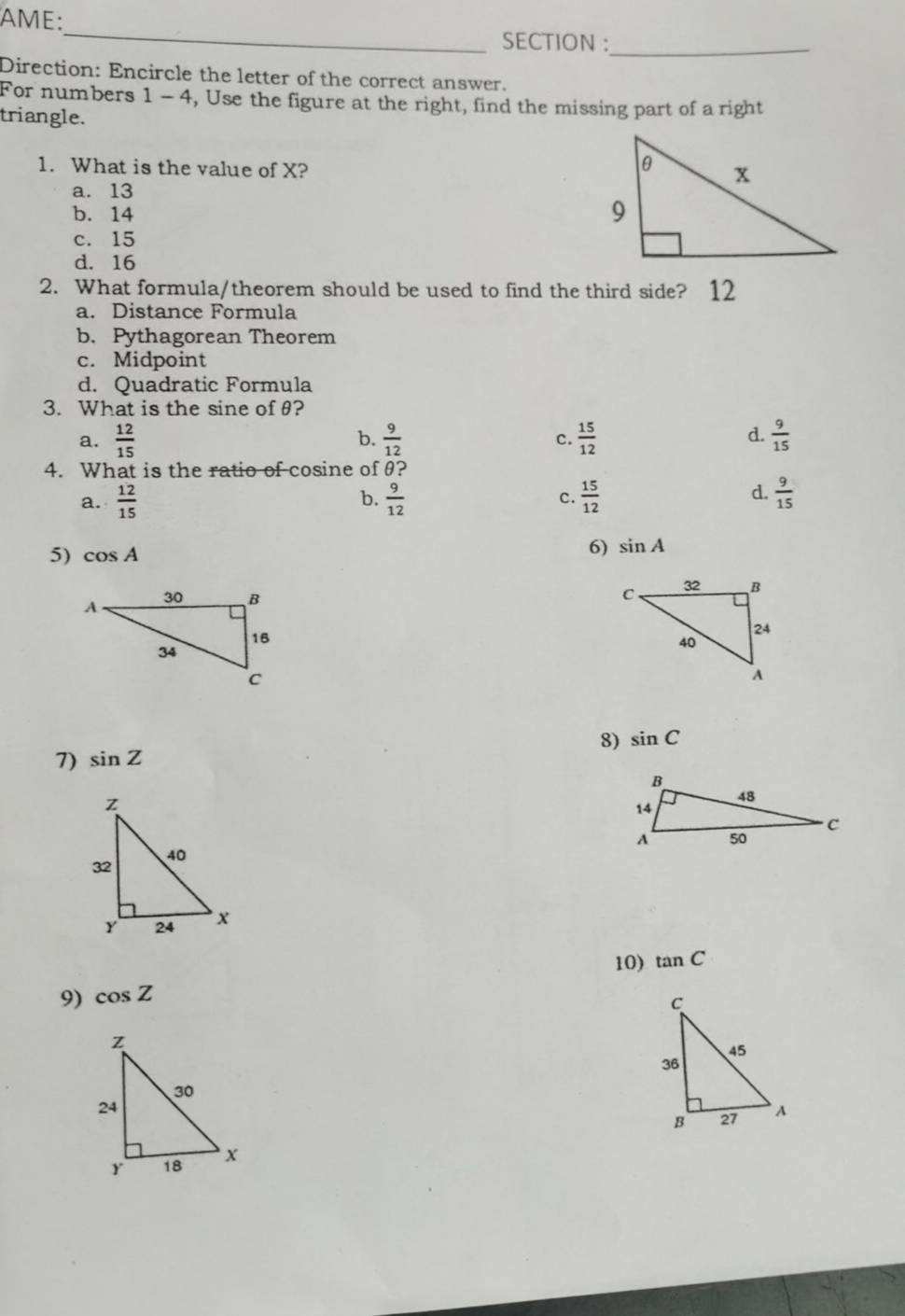 AME:
_
SECTION :
_
Direction: Encircle the letter of the correct answer.
For numbers 1 V 4, Use the figure at the right, find the missing part of a right
triangle.
1. What is the value of X?
a. 13
b. 14
c. 15
d. 16
2. What formula/theorem should be used to find the third side? 12
a. Distance Formula
b. Pythagorean Theorem
c. Midpoint
d. Quadratic Formula
3. What is the sine ofθ?
a.  12/15   9/12  c.  15/12   9/15 
b.
d.
4. What is the ratio of cosine of θ?
d.
a.  12/15  b.  9/12  c.  15/12   9/15 
5) cos A
6) sin A

8) sin C
7) sin Z
10) tan C
9) cos Z