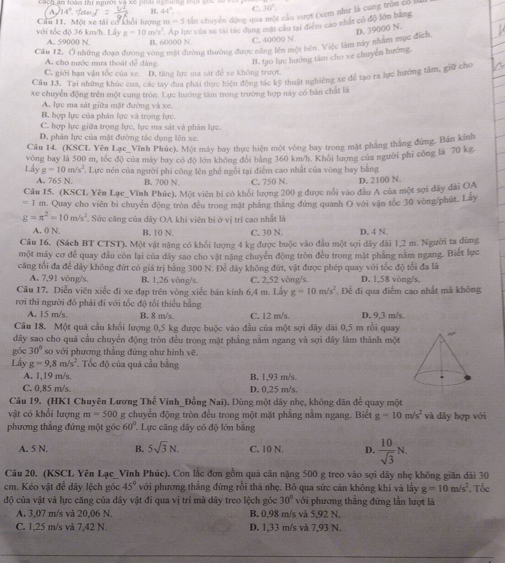 ach an toàn thi người và xe phai ngm eng một goc   s o  v
A 14° eaw B. 44°
C. 30°.
Cầu 11. Một xe tải cơ khổi lượng m=5 tấn chuyển động qua một cầu vượt (xem như là cung tròn co a
với tốc độ 36 km/h. Lấy g=10m/s^2. Áp lực của xe tái tác dụng mặt cầu tại điểm cao nhất có độ lớn bằng
D. 39000 N.
A. 59000 N. B. 60000 N. C. 40000 N.
Câu 12. Ở những đoạn đường vòng mặt đường thường được nâng lên một bên. Việc làm này nhằm mục địch,
A. cho nước mưa thoát dễ dàng.
B. tạo lực hướng tâm cho xe chuyển hướng.
C. giới hạn vận tốc của xe. D. tăng lực ma sát đề xe không trượt.
Câu 13. Tại những khúc cua, các tay đua phái thực hiện động tác kỹ thuật nghiêng xe để tạo ra lực hướng tâm, giữ cho
xe chuyển động trên một cung tròn. Lực hướng tâm trong trường hợp này có bản chất là
A. lực ma sát giữa mặt đường và xe.
B hợp lực của phản lực và trọng lực.
C. hợp lực giữa trọng lực, lực ma sát và phản lực.
D. phản lực của mặt đường tác dụng lên xe.
Câu 14. (KSCL Yên Lạc_Vĩnh Phúc). Một máy bay thực hiện một vòng bay trong mặt phẳng thẳng đứng. Bán kính
vòng bay là 500 m, tốc độ của máy bay có độ lớn không đổi bằng 360 km/h. Khối lượng của người phi công là 70 kg.
Lấy g=10m/s^2. Lực nén của người phi công lên ghế ngồi tại điểm cao nhất của vòng bay bằng
A. 765 N. B. 700 N. C. 750 N. D. 2100 N.
Câu 15. (KSCL Yên Lạc_Vĩnh Phúc). Một viên bị có khối lượng 200 g được nổi vào đầu A của một sợi dây dài OA
=1 m. Quay cho viên bi chuyền động tròn đều trong mặt phầng thẳng đứng quanh O với vận tốc 30 vòng/phút. Lấy
g=π^2=10m/s^2. Sức căng của dây OA khi viên bị ở vị trí cao nhất là
A. 0 N. B. 10 N. C. 30 N. D. 4 N.
Câu 16. (Sách BT CTST). Một vật nặng có khổi lượng 4 kg được buộc vào đầu một sợi dây dài 1,2 m. Người ta dùng
một máy cơ để quay đầu còn lại của dây sao cho vật năng chuyển động tròn đều trong mặt phẳng nằm ngang. Biết lực
căng tối đa đề dây không đứt có giá trị bằng 300 N. Để dây không đứt, vật được phép quay với tốc độ tối đa là
A. 7,91 vòng/s. B. 1,26 vòng/s. C. 2,52 vòng/s. D. 1,58 vòng/s.
Câu 17. Diễn viên xiếc đi xe đạp trên vòng xiếc bán kính 6,4 m. Lấy g=10m/s^2. Để đi qua điểm cao nhất mà không
rơi thì người đó phải đi với tốc độ tối thiều bằng
A. 15 m/s. B. 8 m/s. C. 12 m/s. D. 9,3 m/s.
Câu 18. Một quả cầu khối lượng 0,5 kg được buộc vào đầu của một sợi dây dài 0,5 m rồi quay
dây sao cho quả cầu chuyền động tròn đều trong mặt phẳng nằm ngang và sợi dây làm thành một
góc 30° so với phương thắng dứng như hình vẽ.
Lấy g=9,8m/s^2. Tốc độ của quả cầu bằng
A. 1,19 m/s. B. 1,93 m/s.
C. 0,85 m/s. D. 0,25 m/s.
Câu 19. (HK1 Chuyên Lương Thế Vinh_Đồng Nai). Dùng một dây nhẹ, không dãn để quay một
vật có khối lượng m=500 g chuyển động tròn đều trong một mặt phẳng nằm ngang. Biết g=10m/s^2 và dây hợp với
phương thẳng đứng một góc 60° Lực căng dây có độ lớn bằng
A. 5 N. B. 5sqrt(3)N. C. 10 N. D.  10/sqrt(3) N.
Câu 20. (KSCL Yên Lạc_Vĩnh Phúc). Con lắc đơn gồm quả cân nặng 500 g treo vào sợi dây nhẹ không giãn dài 30
cm. Kéo vật để dây lệch góc 45° với phương thẳng đứng rồi thả nhẹ. Bỏ qua sức cản không khí và lấy g=10m/s^2. Tốc
độ của vật và lực căng của dây vật đi qua vị trí mà dây treo lệch góc 30° với phương thẳng đứng lần lượt là
A. 3,07 m/s và 20,06 N. B. 0,98 m/s và 5,92 N.
C. 1,25 m/s và 7,42 N. D. 1,33 m/s và 7,93 N.