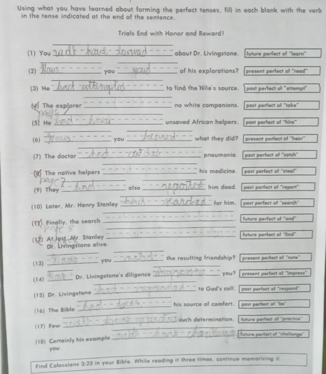 Using what you have learned about forming the perfect tenses, fill in each blank with the verb 
in the tense indicated at the end of the sentence. 
Trials End with Honor and Reward! 
_ 
_ 
(1) You_ about Dr. Livingstone. future perfect of “learn' 
_ 
_ 
(2) _you _of his explorations? present perfect of 'read'' 
_ 
(3) He_ to find the Nile's source. past perfect of "attempt" 
_ 
(4) The explorer _no white companions. past perfect of "take" 
_ 
(5) He _unsaved African helpers. past perfect of 'hire' 
__ 
(6) _you _what they did? present perfect of ''hear'' 
_ 
_ 
(7) The doctor _pneumonia. past perfect of 'catch" 
_ 
The native helpers _his medicine. past perfect of ''steal'' 
_ 
also 
_ 
(9) They __him dead. past perfect of "report" 
_ 
(10) Later, Mr. Henry Stanley _for him. past perfect of ''search'' 
_ 
(U) Finally, the search _future perfect of ''end' 
(12) At last, Mr. Stanley _future perfect of ''find'' 
_ 
_ 
Dr. Livingstone alive. 
_ 
(13) _you __the resulting friendship? present perfect of ''note'' 
_ 
(14) _Dr. Livingstone's diligence _you? present perfect of ''impress'' 
_to Gad's call. past perfect of "respond" 
_ 
(15) Dr. Livingstone 
_ 
his source of comfort. past perfect of be 
_ 
(16) The Bible 
_ 
such determination. future perfect of ''practice' 
(17) Few 
_ 
_future perfact of ''chollenge'' 
(18) Certainly his example 
you . 
Find Colossians 3:23 in your Bible. While reading it three times, continue memorizing it.