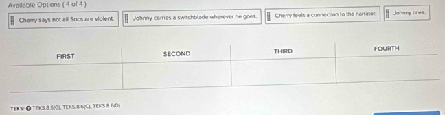 Available Options (4 of 4 ) 
Cherry says not all Socs are violent. Johnny carries a switchblade wherever he goes. Cherry feels a connection to the narrator. Johnny cries. 
TEKS: ● TEKS. 8.5 (G), TEKS. 8.6 (C), TEKS. 8.6 (D)