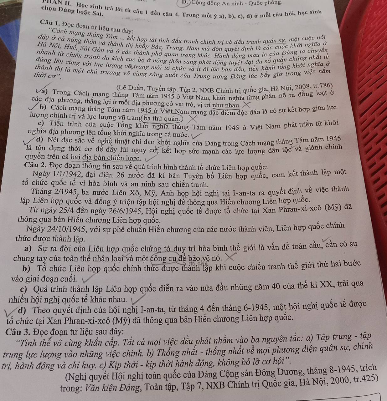 Cộng đồng An ninh - Quốc phòng.
PHAN II. Học sinh trả lời từ câu 1 đến câu 4. Trong mỗi ý a), b), c), d) ở mỗi câu hỏi, học sinh
chọn Đúng hoặc Sai.
Câu 1. Đọc đoạn tư liệu sau đây:
''Cách mạng tháng Tám ... kết hợp tài tình đấu tranh chính tri và đấu tranh quân sự, một cuộc nổi
dậy ở cả nông thôn và thành thị khắp Bắc, Trung, Nam mà đòn quyết định là các cuộc khởi nghĩa ở
Hà Nội, Huế, Sài Gòn và ở các thành phố quan trọng khác. Hành dộng mau lẹ của Đảng ta chuyền
nhanh từ chiến tranh du kích cục bộ ở nông thôn sang phát động tuyệt đại đa số quần chủng nhất tề
đứng lên cùng với lực lượng vỡ trang mới tổ chức và ít ỏi lúc ban đầu, tiến hành tổng khởi nghĩa ở
thành thị là một chủ trương vô cùng sáng suốt của Trung ương Đảng lúc bắy giờ trong việc nắm
thời cơ'.
(Lê Duần, Tuyển tập, Tập 2, NXB Chính trị quốc gia, Hà Nội, 2008, tr.786)
á) Trong Cách mạng tháng Tám năm 1945 ở Việt Nam, khởi nghĩa từng phần nổ ra đồng loạt ở
các địa phương, thắng lợi ở mỗi địa phương có vai trò, vị trí như nhau.
(b) Cách mạng tháng Tám năm 1945 ở Việt Nam mang đặc điểm độc đáo là có sự kết hợp giữa lực
lượng chính trị và lực lượng vũ trang ba thứ quân.
c) Tiến trình của cuộc Tổng khởi nghĩa tháng Tám năm 1945 ở Việt Nam phát triền từ khởi
nghĩa địa phương lên tổng khởi nghĩa trong cả nước.
d) Nét đặc sắc về nghệ thuật chỉ đạo khởi nghĩa của Đảng trong Cách mạng tháng Tám năm 1945
là tận dụng thời cơ để đầy lùi nguy cơ; kết hợp sức mạnh các lực lượng dân tộc và giành chính
quyền trên cả hai địa bàn chiến lược.
Câu 2. Đọc đoạn thông tin sau về quá trình hình thành tổ chức Liên hợp quốc:
Ngày 1/1/1942, đại điện 26 nước đã kí bản Tuyên bố Liên hợp quốc, cam kết thành lập một
tổ chức quốc tế vì hòa bình và an ninh sau chiến tranh.
Tháng 2/1945, ba nước Liên Xô, Mỹ, Anh họp hội nghị tại I-an-ta ra quyết định về việc thành
lập Liên hợp quốc và đồng ý triệu tập hội nghị để thông qua Hiến chương Liên hợp quốc.
Từ ngày 25/4 đến ngày 26/6/1945, Hội nghị quốc tế được tổ chức tại Xan Phran-xi-xcô (Mỹ) đã
thông qua bản Hiến chương Liên hợp quốc.
Ngày 24/10/1945, với sự phê chuẩn Hiến chương của các nước thành viên, Liên hợp quốc chính
thức được thành lập.
a) Sự ra đời của Liên hợp quốc chứng tỏ duy trì hòa bình thế giới là vấn đề toàn cầu, cần có sự
chung tay của toàn thể nhân loại và một công cụ để bảo vệ nó.
b) Tổ chức Liên hợp quốc chính thức được thành lập khi cuộc chiến tranh thế giới thứ hai bước
vào giai đoạn cuối.
c) Quá trình thành lập Liên hợp quốc diễn ra vào nửa đầu những năm 40 của thế kỉ XX, trải qua
nhiều hội nghị quốc tế khác nhau.
d) Theo quyết định của hội nghị I-an-ta, từ tháng 4 đến tháng 6-1945, một hội nghị quốc tế được
tổ chức tại Xan Phran-xi-xcô (Mỹ) đã thông qua bản Hiến chương Liên hợp quốc.
Câu 3. Đọc đoạn tư liệu sau đây:
'Tình thế vô cùng khẩn cấp. Tất cả mọi việc đều phải nhằm vào ba nguyên tắc: a) Tập trung - tập
trung lực lượng vào những việc chính. b) Thống nhất - thống nhất về mọi phương diện quân sự, chính
trị, hành động và chỉ huy. c) Kịp thời - kịp thời hành động, không bỏ lỡ cơ hội''.
(Nghị quyết Hội nghị toàn quốc của Đảng Cộng sản Đông Dương, tháng 8-1945, trích
trong: Văn kiện Đảng, Toàn tập, Tập 7, NXB Chính trị Quốc gia, Hà Nội, 2000, tr.425)