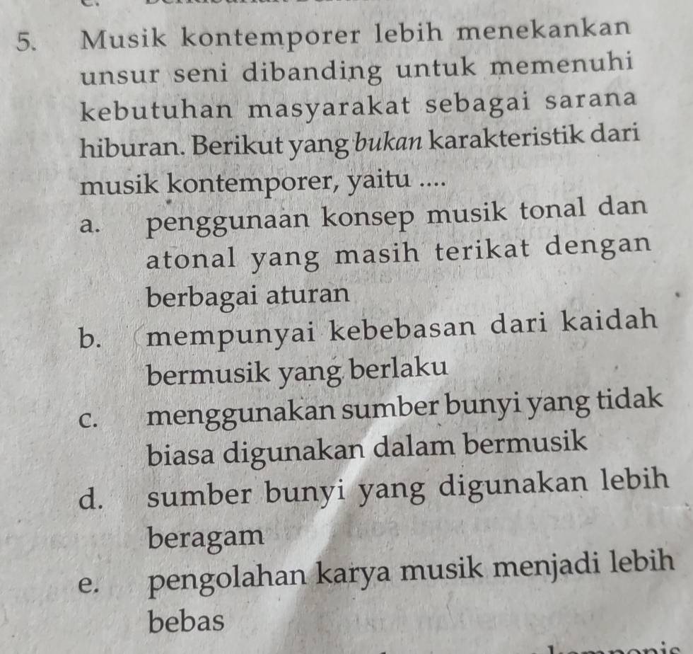 Musik kontemporer lebih menekankan
unsur seni dibanding untuk memenuhi
kebutuhan masyarakat sebagai sarana
hiburan. Berikut yang bukan karakteristik dari
musik kontemporer, yaitu ....
a. penggunaan konsep musik tonal dan
atonal yang masih terikat dengan
berbagai aturan
b. mempunyai kebebasan dari kaidah
bermusik yang berlaku
C. menggunakan sumber bunyi yang tidak
biasa digunakan dalam bermusik
d. sumber bunyi yang digunakan lebih
beragam
e. pengolahan karya musik menjadi lebih
bebas