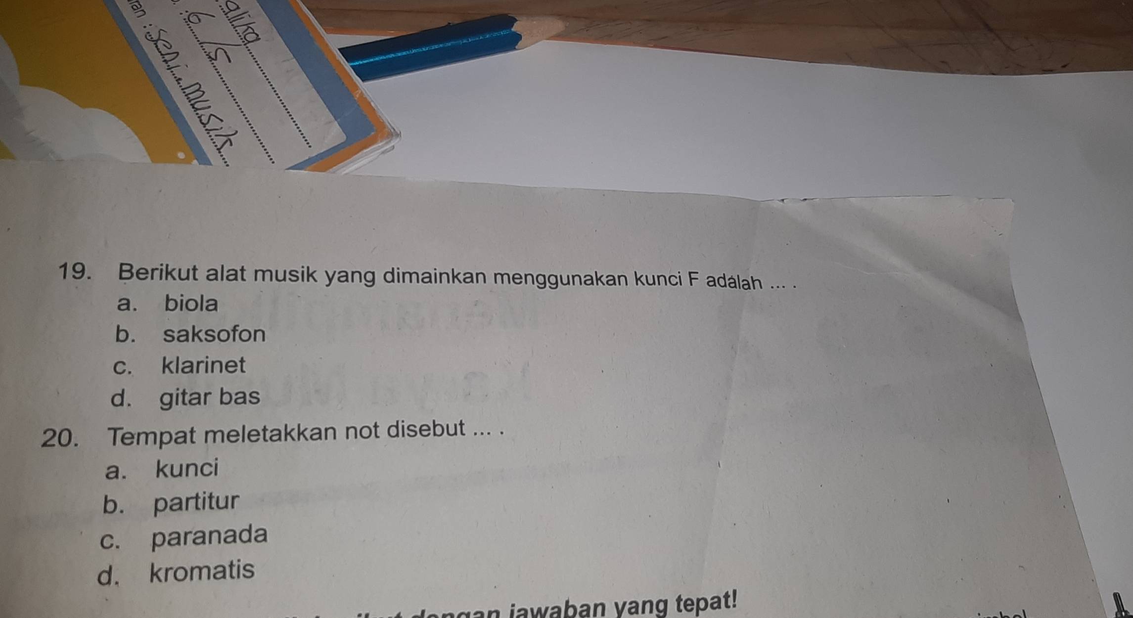 É
h
s n
19. Berikut alat musik yang dimainkan menggunakan kunci F adálah ... .
a. biola
b. saksofon
c. klarinet
d. gitar bas
20. Tempat meletakkan not disebut ... .
a. kunci
b. partitur
c. paranada
d. kromatis
an jawaban yang tepat!