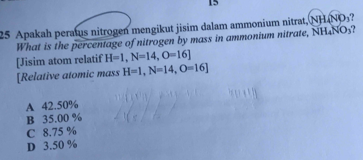 15
25 Apakah peratus nitrogen mengikut jisim dalam ammonium nitrat, (NH_4NO_3 ?
What is the percentage of nitrogen by mass in ammonium nitrate, NH_4NO_3
[Jisim atom relatif H=1, N=14, O=16]
[Relative atomic mass H=1, N=14, O=16]
A 42.50%
B 35.00 %
C 8.75 %
D 3.50 %