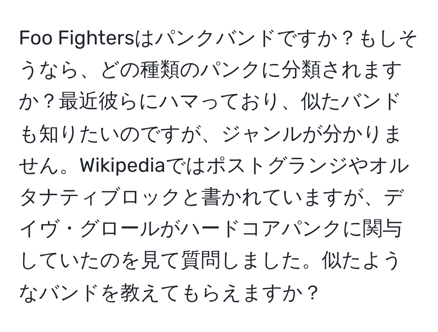 Foo Fightersはパンクバンドですか？もしそうなら、どの種類のパンクに分類されますか？最近彼らにハマっており、似たバンドも知りたいのですが、ジャンルが分かりません。Wikipediaではポストグランジやオルタナティブロックと書かれていますが、デイヴ・グロールがハードコアパンクに関与していたのを見て質問しました。似たようなバンドを教えてもらえますか？