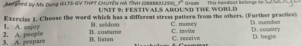 Arsigned by Ms Dung IELTS-GV THPT CHUYÊN HÀ TĩNH (0888831299)_ 7^(th) Grade This handout belongs to:
UNIT 9: FESTIVALS AROUND THE WORLD
Exercise 1. Choose the word which has a different stress pattern from the others. (Further practice)
1. A. enjoy B. seldom C. money D. member
2. A. people B. costume C. invite D. country
3. A. prepare B. listen C. receive D. begin