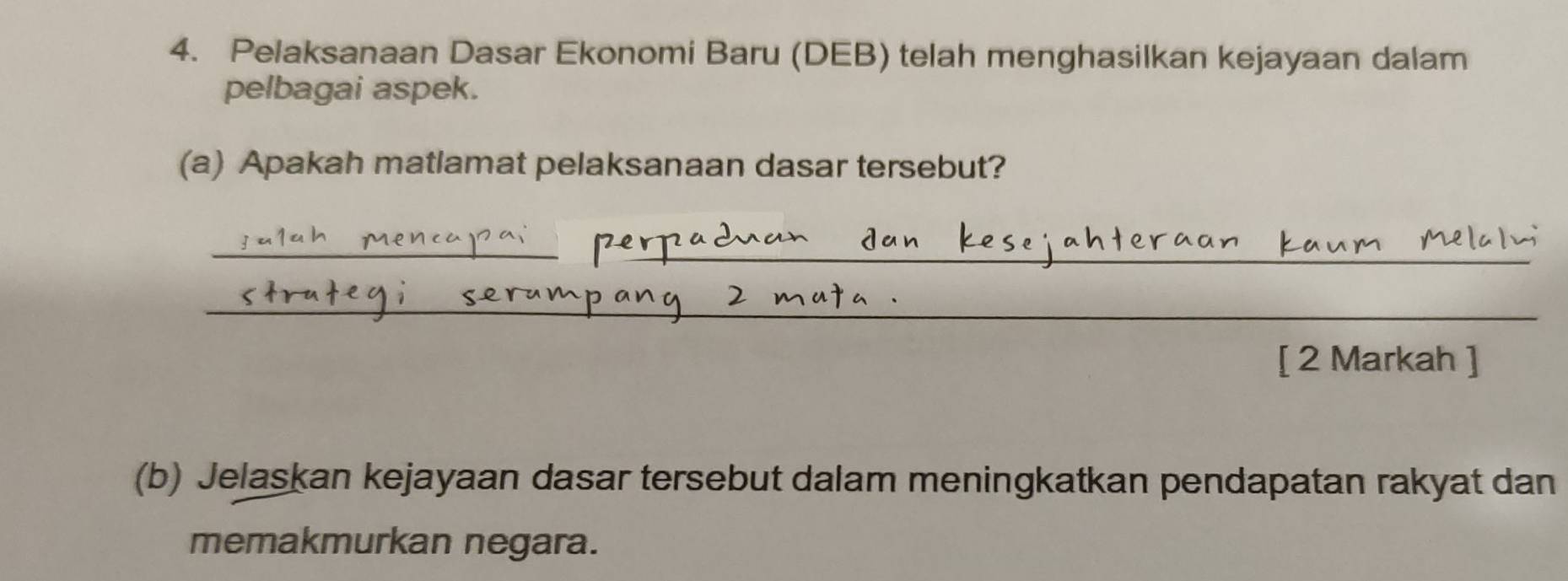 Pelaksanaan Dasar Ekonomi Baru (DEB) telah menghasilkan kejayaan dalam 
pelbagai aspek. 
(a) Apakah matlamat pelaksanaan dasar tersebut? 
_ 
_ 
_ 
[ 2 Markah ] 
(b) Jelaskan kejayaan dasar tersebut dalam meningkatkan pendapatan rakyat dan 
memakmurkan negara.