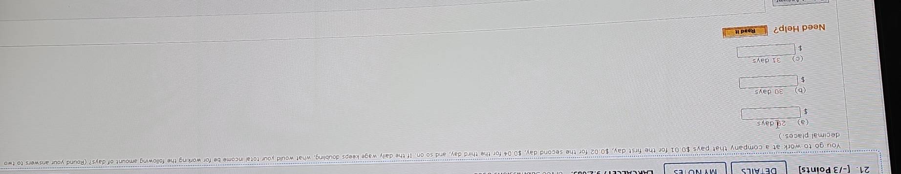 DETAILS 
You go to work at a company that pays $0.01 for the first day, $0.02 for the second day, $0.04 for the third day, and so on. If the daily wage keeps doubling, what would your total income be for working the following amount of days? (Round your answers to tw 
decimal places.) 
(a) _ 2qdays
(b) _ 30days
$
5 beginarrayr )31days □ endarray
Need Help? Read it