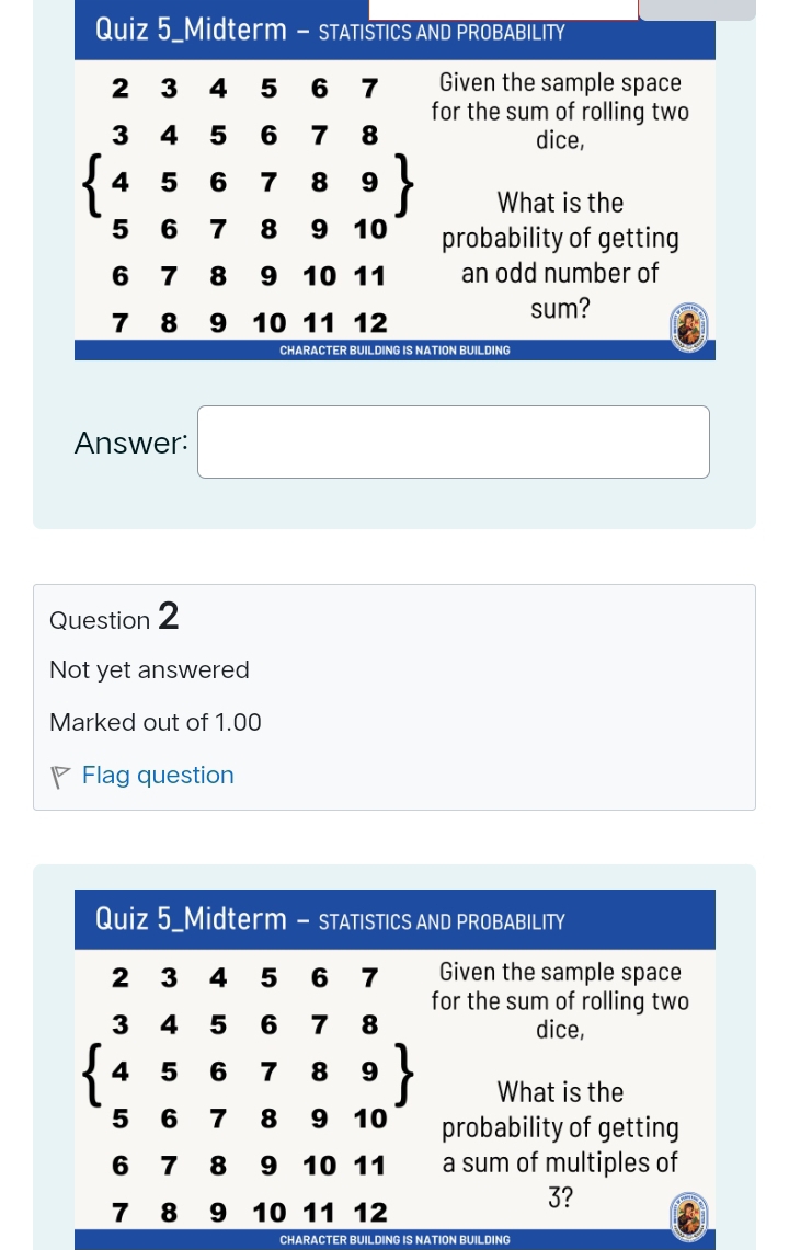 Quiz 5_Midterm - STATISTICS AND PROBABILITY
2 3 4 5 6 7 Given the sample space
for the sum of rolling two
dice,
beginarrayl 345678 456789 5678910endarray What is the
probability of getting
6 7 8 9 10 11 an odd number of
sum?
7 8 9 10 11 12
CHARACTER BUILDING IS NATION BUILDING
Answer: □
Question 2
Not yet answered
Marked out of 1.00
P Flag question
CHARACTER BUILDING IS NATION BUILDING